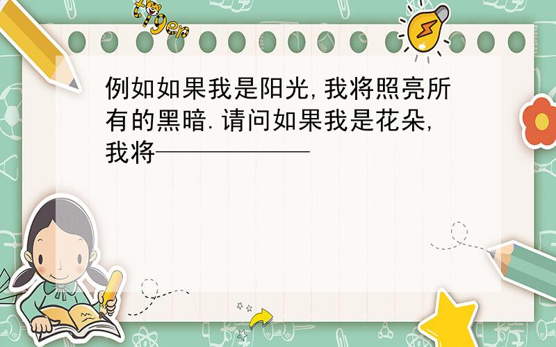 例如如果我是阳光,我将照亮所有的黑暗.请问如果我是花朵,我将——————