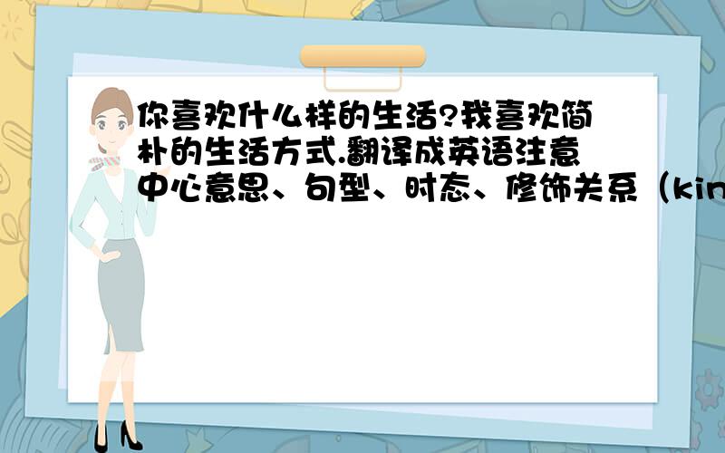 你喜欢什么样的生活?我喜欢简朴的生活方式.翻译成英语注意中心意思、句型、时态、修饰关系（kind,simple life style）