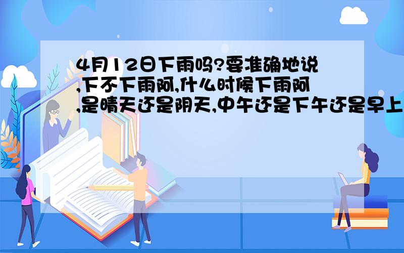 4月12日下雨吗?要准确地说,下不下雨阿,什么时候下雨阿,是晴天还是阴天,中午还是下午还是早上,反正要准确说,要快、、不要等你看完天气预报才告诉我,那个时候,你说也是白说!希望大家速度