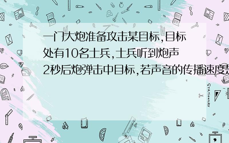 一门大炮准备攻击某目标,目标处有10名士兵,士兵听到炮声2秒后炮弹击中目标,若声音的传播速度是340m/s,炮弹的速度是24m/s,目标距大炮距离是多少?