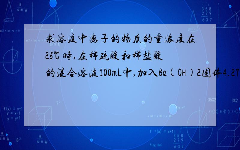 求溶液中离子的物质的量浓度在25℃ 时,在稀硫酸和稀盐酸的混合溶液100mL中,加入Ba(OH)2固体4.275g,充分反应后,测得溶液的PH值为13（溶液体积不变）,在经过过滤得干燥沉淀物2.33g.求原溶液中硫