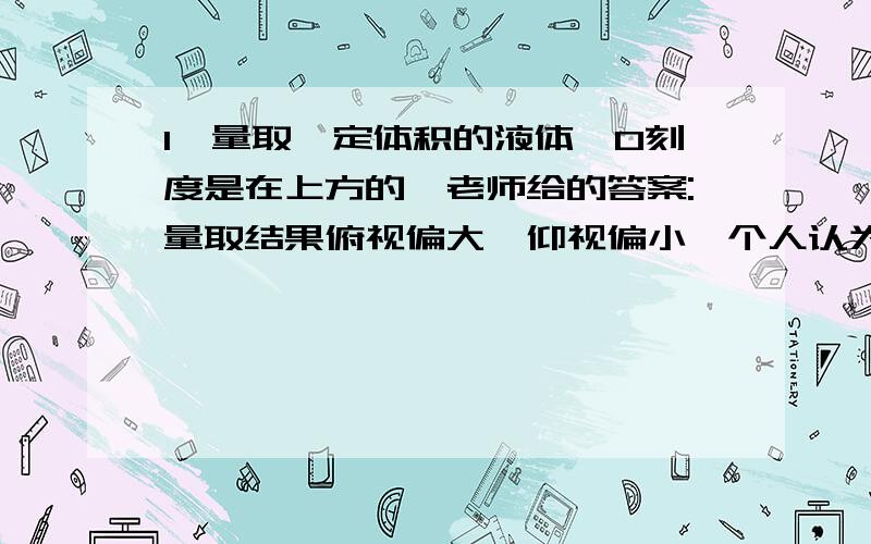 1、量取一定体积的液体,0刻度是在上方的,老师给的答案:量取结果俯视偏大,仰视偏小,个人认为恰好相反,无论0刻度是在上还是在下,仰视时所看读取的值比实际的要小,所以量取结果应该是偏