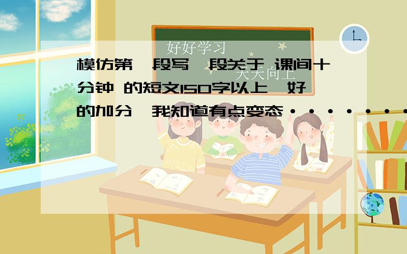 模仿第一段写一段关于 课间十分钟 的短文150字以上【好的加分】我知道有点变态········但是急求啊