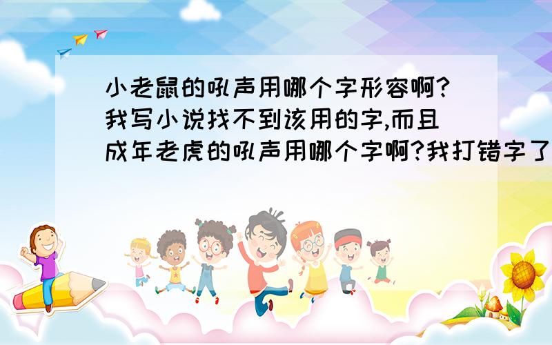 小老鼠的吼声用哪个字形容啊?我写小说找不到该用的字,而且成年老虎的吼声用哪个字啊?我打错字了，是小老虎的叫声和成年老虎的叫声.....