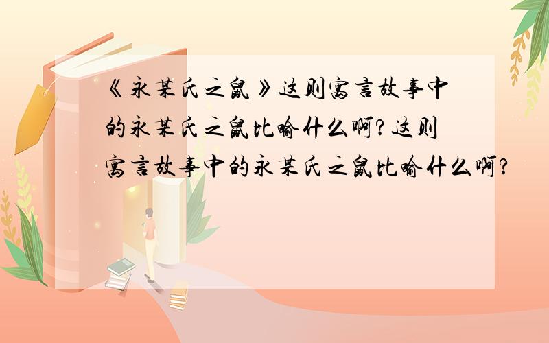 《永某氏之鼠》这则寓言故事中的永某氏之鼠比喻什么啊?这则寓言故事中的永某氏之鼠比喻什么啊?