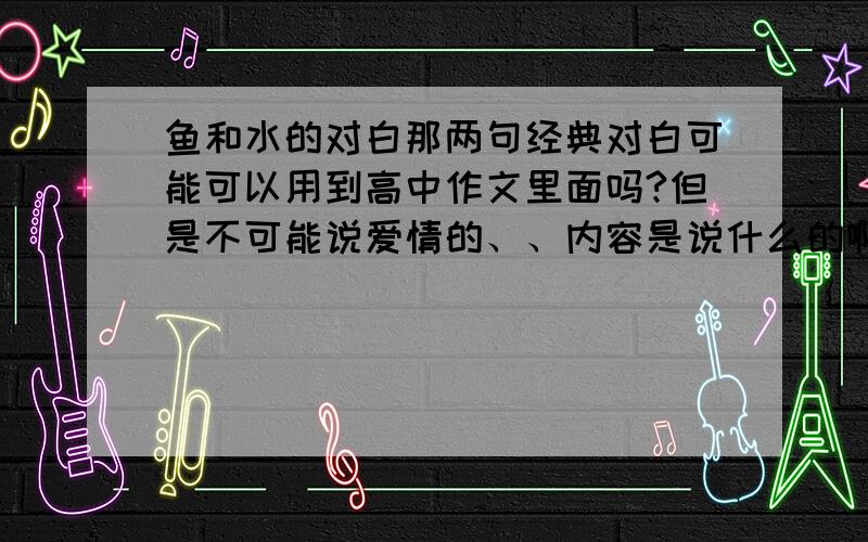 鱼和水的对白那两句经典对白可能可以用到高中作文里面吗?但是不可能说爱情的、、内容是说什么的啊、、我也看过那个作文、但是我忘了