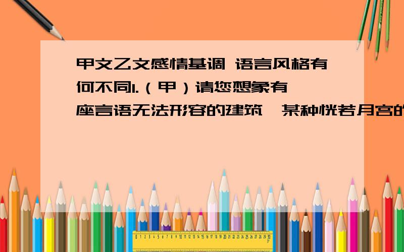 甲文乙文感情基调 语言风格有何不同1.（甲）请您想象有一座言语无法形容的建筑,某种恍若月宫的建筑,这就是圆明园.请您用大理石,用玉石,用青铜,用瓷器建造一个梦,用雪松做它的屋架,给