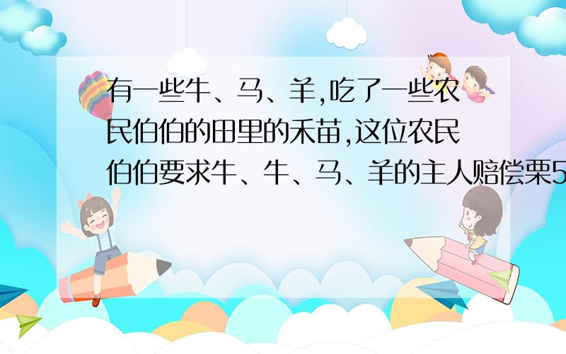 有一些牛、马、羊,吃了一些农民伯伯的田里的禾苗,这位农民伯伯要求牛、牛、马、羊的主人赔偿栗50升.羊吃的数量是马的一半,马吃的数量是牛的一半.牛、马、羊的主人分别赔偿多少升?