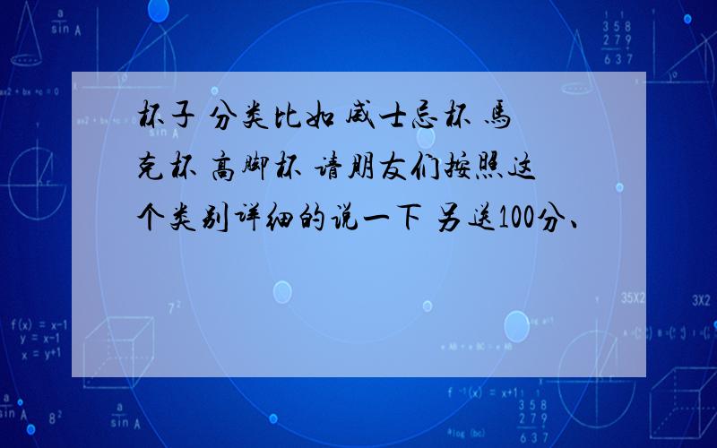 杯子 分类比如 威士忌杯 马克杯 高脚杯 请朋友们按照这个类别详细的说一下 另送100分、