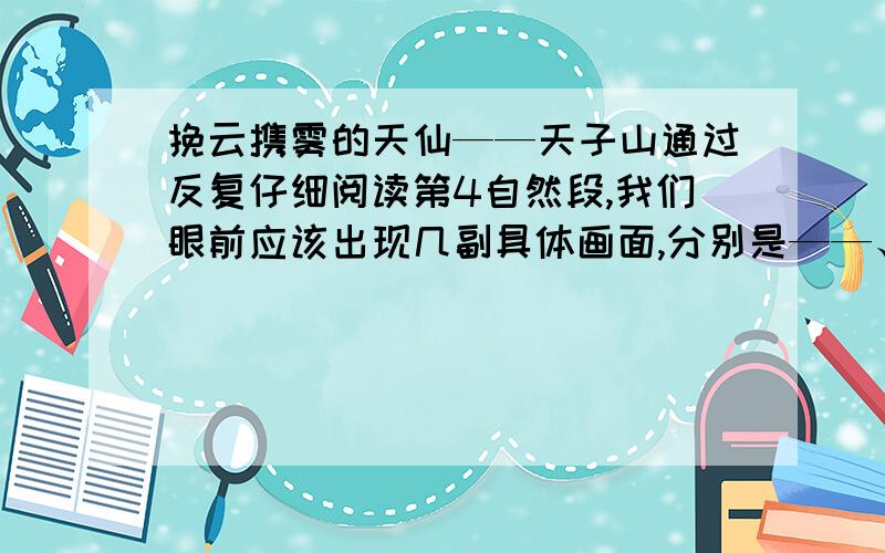 挽云携雾的天仙——天子山通过反复仔细阅读第4自然段,我们眼前应该出现几副具体画面,分别是——、——、——、——、——、——,只有想象出画面,才能对天子上奇特的景象产生深刻的