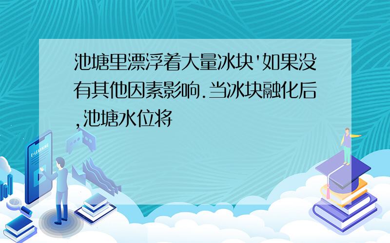 池塘里漂浮着大量冰块'如果没有其他因素影响.当冰块融化后,池塘水位将