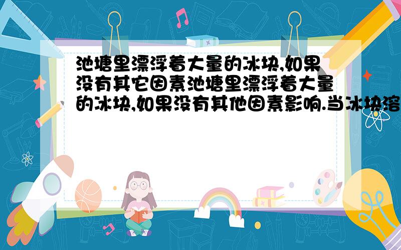 池塘里漂浮着大量的冰块,如果没有其它因素池塘里漂浮着大量的冰块,如果没有其他因素影响.当冰块溶化后,池塘水位将（ ）A.升高 B.不变 C.降低 D.无法判断 （把选择的理由说出）