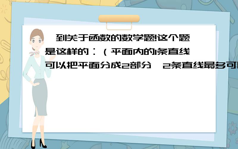 一到关于函数的数学题!这个题是这样的：（平面内的1条直线可以把平面分成2部分,2条直线最多可以把平面分成4部分,画图看看3条直线最多可以把平面分成几份,4条直线呢!你能不能想出n条直