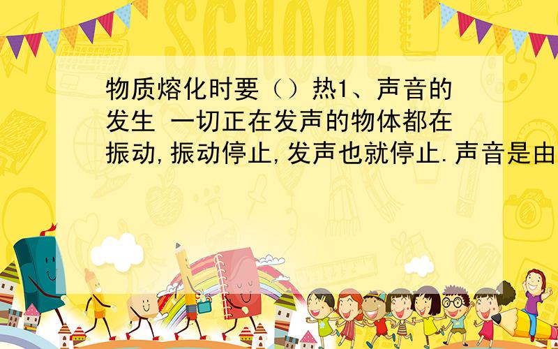 物质熔化时要（）热1、声音的发生 一切正在发声的物体都在振动,振动停止,发声也就停止.声音是由物体的振动产生的,但并不是所有振动发出的声音都能被人耳听到.2、声间的传播 声音的传