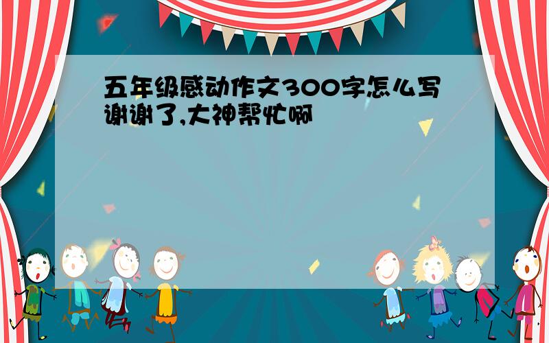 五年级感动作文300字怎么写谢谢了,大神帮忙啊