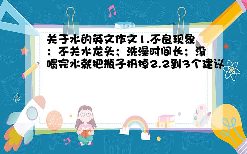 关于水的英文作文1.不良现象：不关水龙头；洗澡时间长；没喝完水就把瓶子扔掉2.2到3个建议