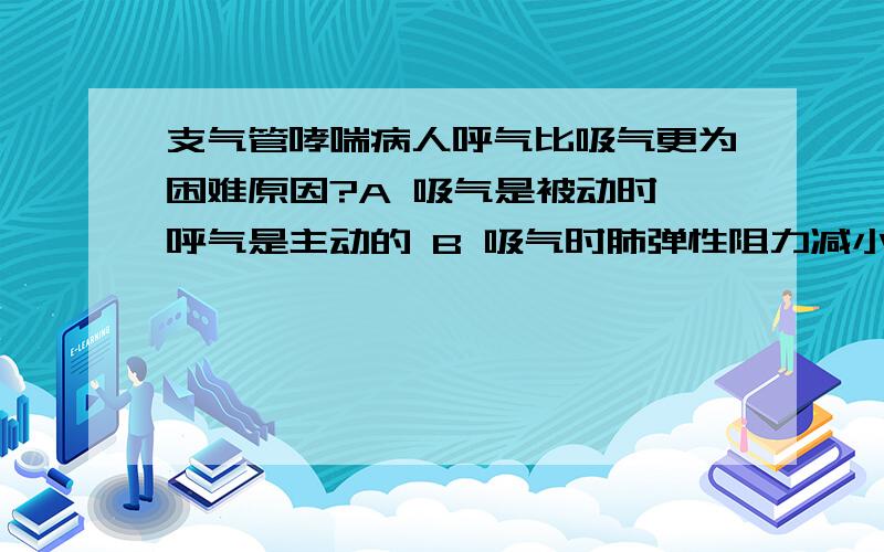 支气管哮喘病人呼气比吸气更为困难原因?A 吸气是被动时,呼气是主动的 B 吸气时肺弹性阻力减小,呼气时费弹性阻力增大 C 吸气时胸廓性阻力减小,呼气时胸廓弹性阻力增大D 吸气时气道阻力