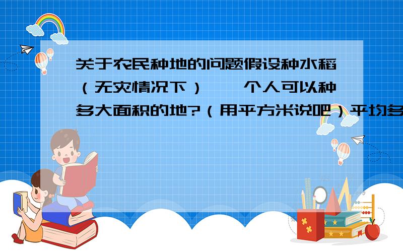 关于农民种地的问题假设种水稻（无灾情况下）,一个人可以种多大面积的地?（用平方米说吧）平均多大面积的地产的粮食可以养活一个人?