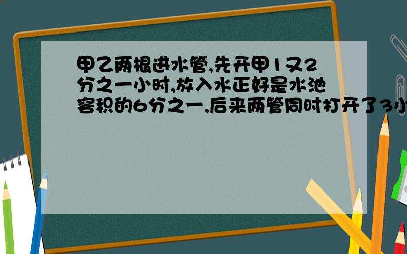 甲乙两根进水管,先开甲1又2分之一小时,放入水正好是水池容积的6分之一,后来两管同时打开了3小时把水池