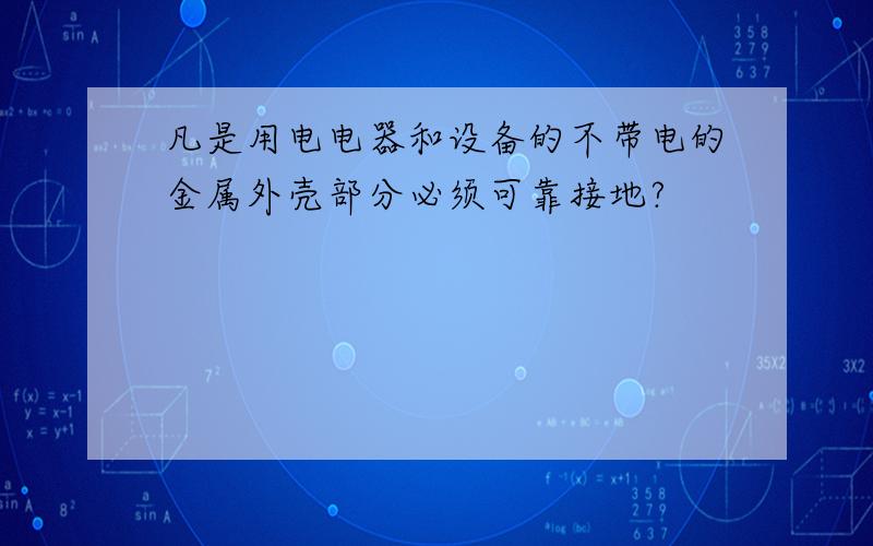 凡是用电电器和设备的不带电的金属外壳部分必须可靠接地?