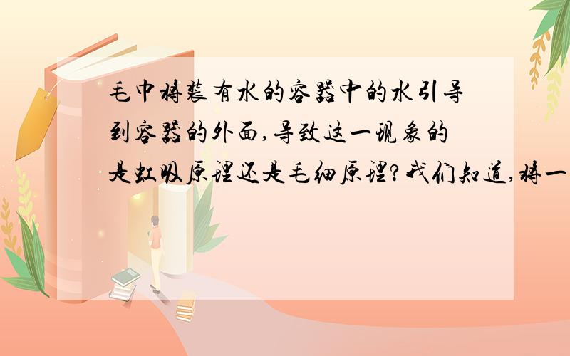 毛巾将装有水的容器中的水引导到容器的外面,导致这一现象的是虹吸原理还是毛细原理?我们知道,将一条毛巾放入装有水的容器中,将毛巾的另一头搭在容器的外面.过一段时间后毛巾会将容