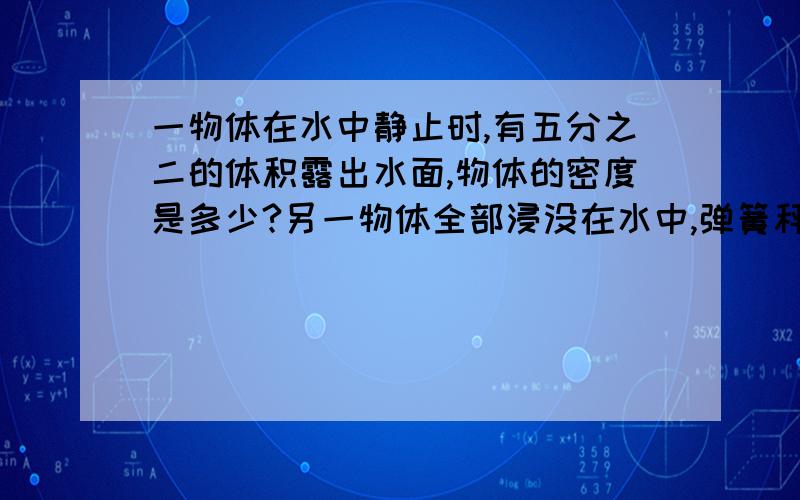 一物体在水中静止时,有五分之二的体积露出水面,物体的密度是多少?另一物体全部浸没在水中,弹簧秤的示数是二分之一,物体的密度是多少?