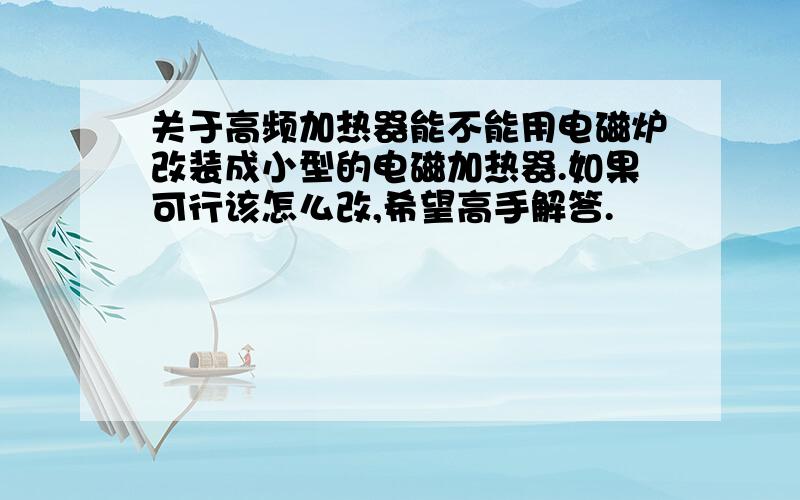 关于高频加热器能不能用电磁炉改装成小型的电磁加热器.如果可行该怎么改,希望高手解答.