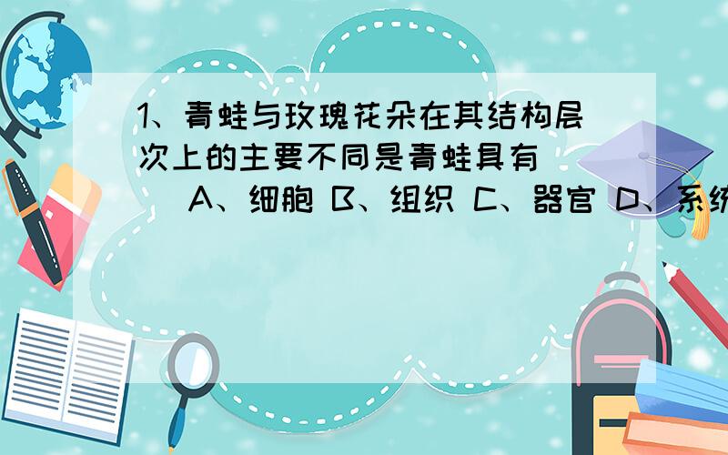 1、青蛙与玫瑰花朵在其结构层次上的主要不同是青蛙具有（ ） A、细胞 B、组织 C、器官 D、系统