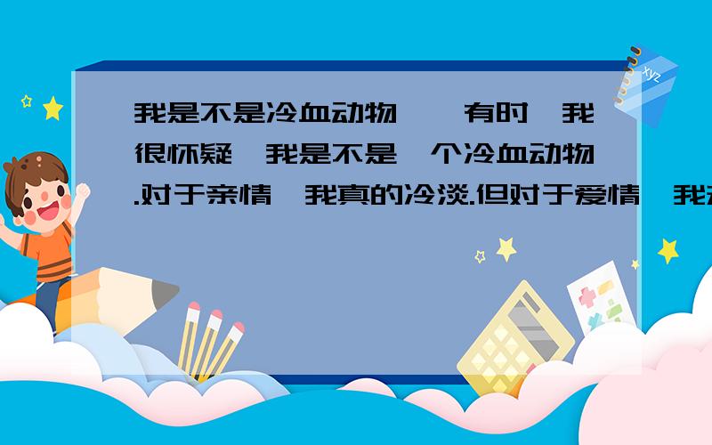 我是不是冷血动物……有时,我很怀疑,我是不是一个冷血动物.对于亲情,我真的冷淡.但对于爱情,我却很热情.小学时,父母就因为工作忙把我丢在亲戚家,所以和那些亲戚很好,但那时母亲家的.