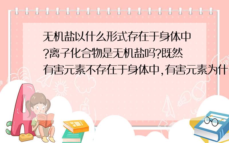 无机盐以什么形式存在于身体中?离子化合物是无机盐吗?既然有害元素不存在于身体中,有害元素为什么又属于微量元素?