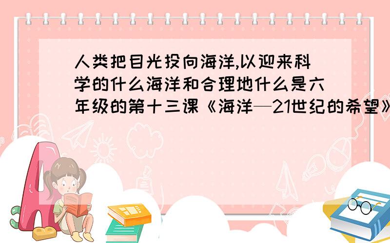 人类把目光投向海洋,以迎来科学的什么海洋和合理地什么是六年级的第十三课《海洋—21世纪的希望》急啊!