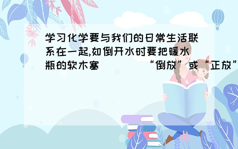 学习化学要与我们的日常生活联系在一起,如倒开水时要把暖水瓶的软木塞___(“倒放”或“正放”)放在桌子上,其操作与化学中取___操作相似；洗碗和水杯时可根据___判断已经洗净；厨房里的