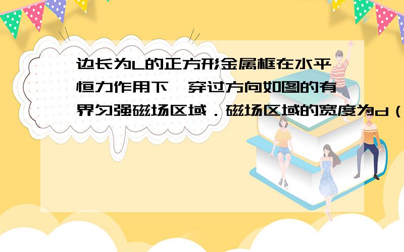 边长为L的正方形金属框在水平恒力作用下,穿过方向如图的有界匀强磁场区域．磁场区域的宽度为d（d>L）.已知ab边进入磁场时,线框的加速度恰好为零．则线框进入磁场的过程和从磁场另一侧