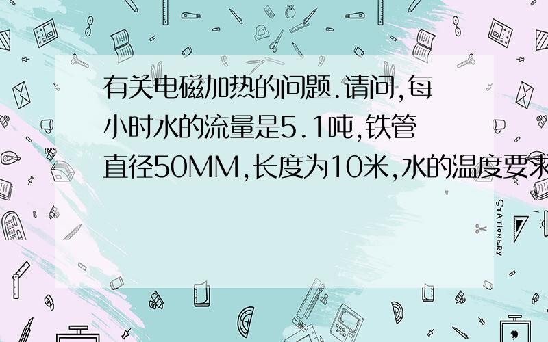 有关电磁加热的问题.请问,每小时水的流量是5.1吨,铁管直径50MM,长度为10米,水的温度要求30度.请问多大功率能满足即开即热的要求.