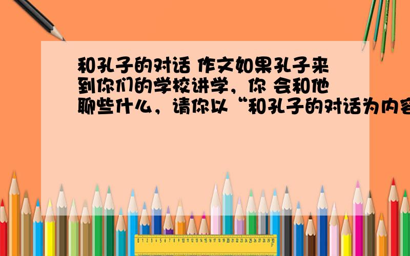 和孔子的对话 作文如果孔子来到你们的学校讲学，你 会和他聊些什么，请你以“和孔子的对话为内容，展开合理想象，写出谈话内容。300字左右。