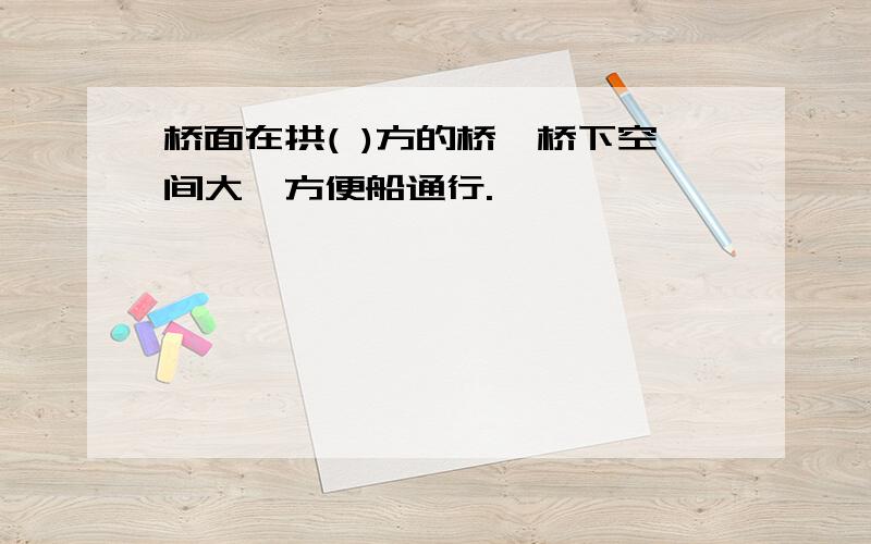 桥面在拱( )方的桥,桥下空间大,方便船通行.