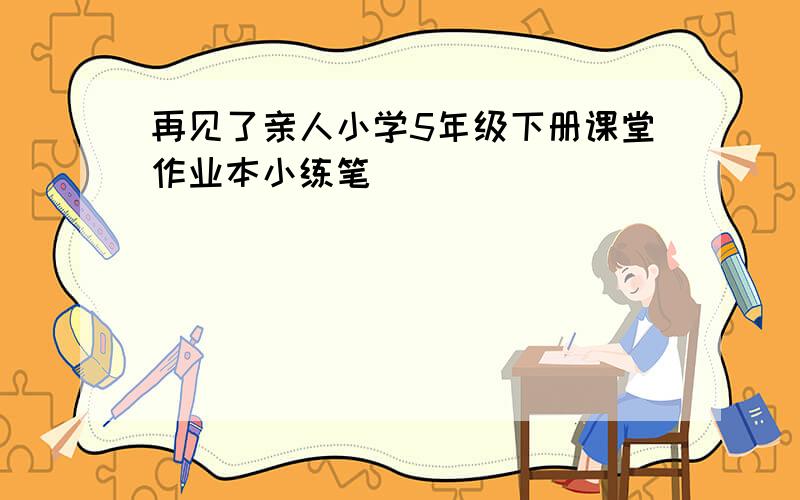 再见了亲人小学5年级下册课堂作业本小练笔