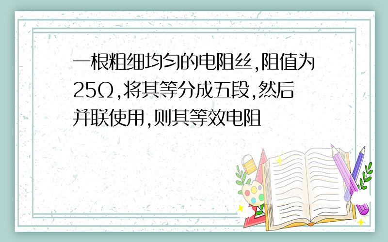 一根粗细均匀的电阻丝,阻值为25Ω,将其等分成五段,然后并联使用,则其等效电阻