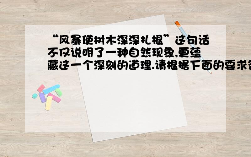 “风暴使树木深深扎根”这句话不仅说明了一种自然现象,更蕴藏这一个深刻的道理.请根据下面的要求答题.（1）请说出这句话中蕴涵的道理.（2）请举例一个现实生活中的实例来证明这个道