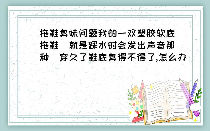 拖鞋臭味问题我的一双塑胶软底拖鞋（就是踩水时会发出声音那种）穿久了鞋底臭得不得了,怎么办