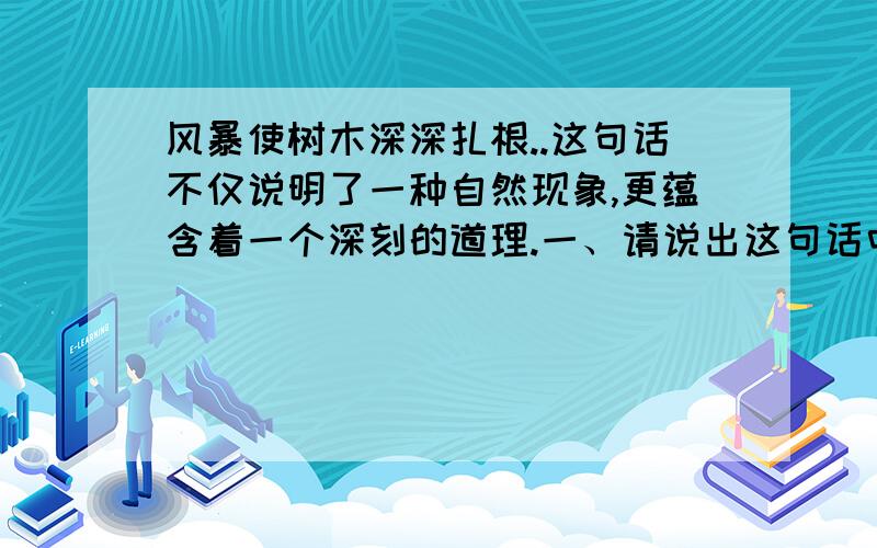 风暴使树木深深扎根..这句话不仅说明了一种自然现象,更蕴含着一个深刻的道理.一、请说出这句话中蕴含的道理；二、请举出一个现实生活中的例子来证明这个道理.记得要是生活中的例子