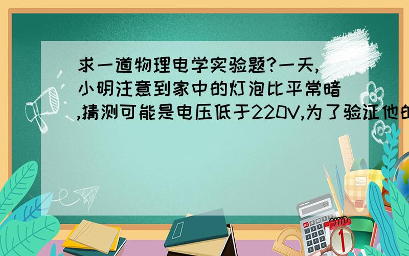 求一道物理电学实验题?一天,小明注意到家中的灯泡比平常暗,猜测可能是电压低于220V,为了验证他的猜测,小明做了如下实验：关掉家中其他用电器,只使一盏“220V 100W”的电灯发光,观察到家