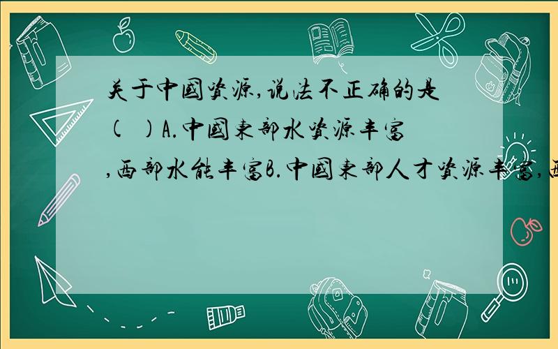 关于中国资源,说法不正确的是( )A.中国东部水资源丰富,西部水能丰富B.中国东部人才资源丰富,西部人才资源短缺 C.中国资源西部多,东部少 D.中国实行西气东输工程,主要是解决资源分布不均