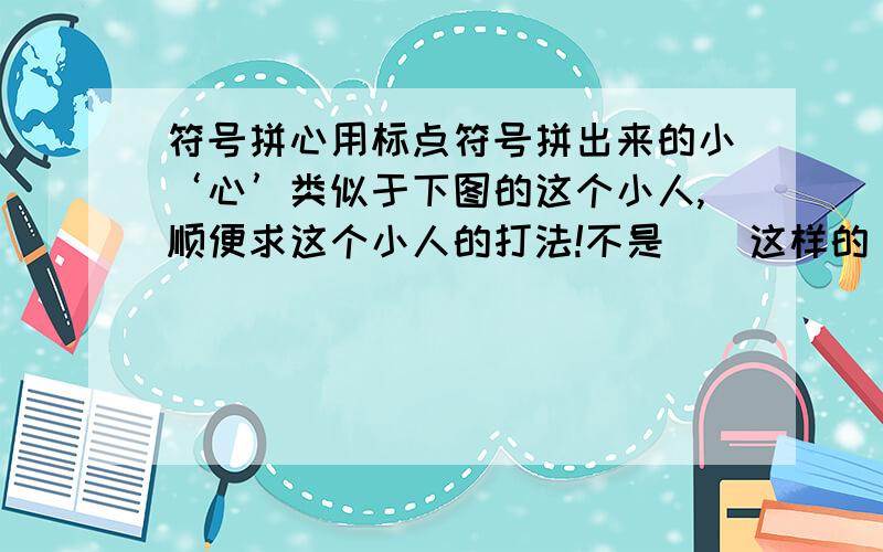 符号拼心用标点符号拼出来的小‘心’类似于下图的这个小人,顺便求这个小人的打法!不是♡♥这样的，是那种 用累类似小娃娃脸的符号打出来的~