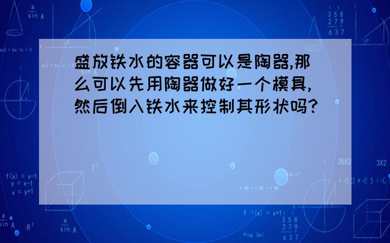 盛放铁水的容器可以是陶器,那么可以先用陶器做好一个模具,然后倒入铁水来控制其形状吗?