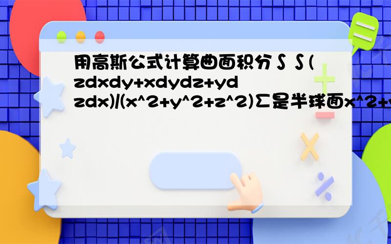 用高斯公式计算曲面积分∫∫(zdxdy+xdydz+ydzdx)/(x^2+y^2+z^2)∑是半球面x^2+y^2+z^2=a^2(a>0,z>=0)的上侧是要把P、Q、R分别求偏导吗?但是那样会更麻烦啊……拜托了