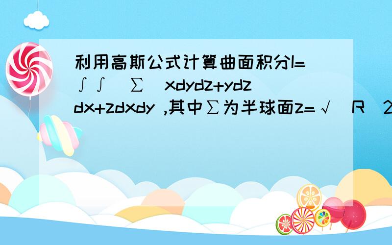 利用高斯公式计算曲面积分I=∫∫(∑)xdydz+ydzdx+zdxdy ,其中∑为半球面z=√(R^2-x^2-y^2) 的上侧