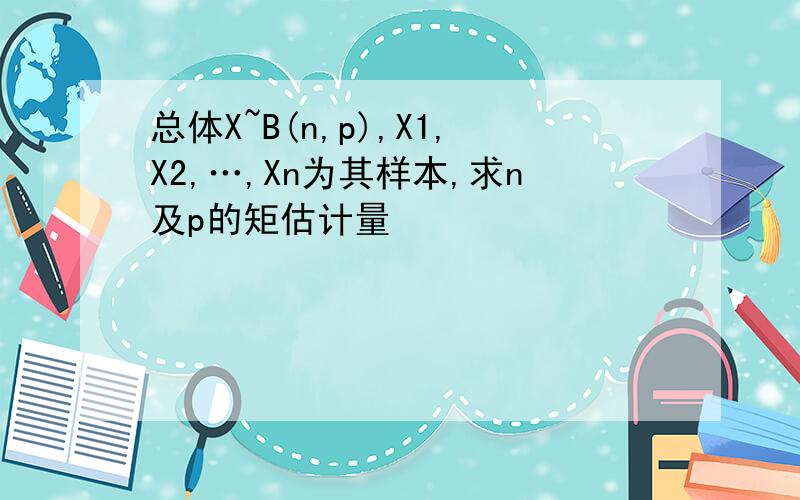 总体X~B(n,p),X1,X2,…,Xn为其样本,求n及p的矩估计量