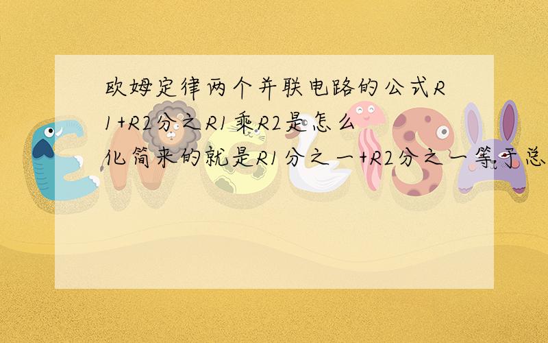 欧姆定律两个并联电路的公式R1+R2分之R1乘R2是怎么化简来的就是R1分之一+R2分之一等于总电流