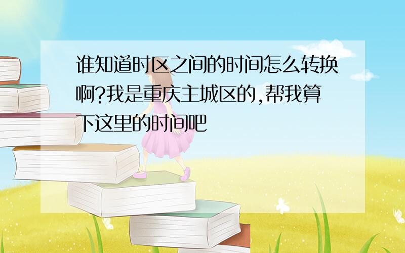 谁知道时区之间的时间怎么转换啊?我是重庆主城区的,帮我算下这里的时间吧